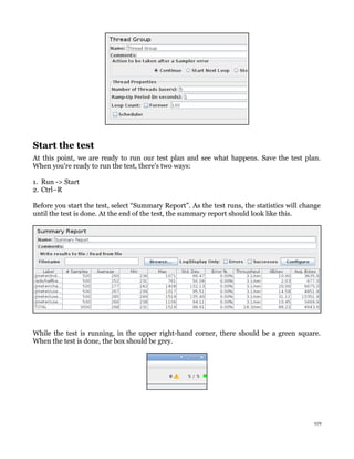 Start the test
At this point, we are ready to run our test plan and see what happens. Save the test plan.
When you're ready to run the test, there's two ways:
1. Run -> Start
2. Ctrl–R
Before you start the test, select “Summary Report”. As the test runs, the statistics will change
until the test is done. At the end of the test, the summary report should look like this.

While the test is running, in the upper right-hand corner, there should be a green square.
When the test is done, the box should be grey.

7/7

 