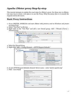 Apache JMeter proxy Step-by-step
This tutorial attempts to explain the exact steps for JMeter's proxy. For those new to JMeter,
one easy way to create a test plan is to use the Proxy. What the proxy does is it records the
requests sent to the server.

Basic Proxy Instructions
1. Go to JMETER_HOME/bin and start JMeter with jmeterw.cmd on Windows and jmeter
on Linux/Unix
2. Select “Test Plan” on the tree
3. Right click on the “Test Plan” and add a new thread group: Add > Threads (Users) >
Thread Group

4. Select the Thread Group
5. Right click “Add -> Config Element -> HTTP Request Defaults”

6. In new HTTP Request Defaults element: Server name – enter “jmeter.apache.org”
7. Path – leave blank

1/7

 