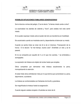 UNIVERSIDAD ANTONIO GUILLERMO URRELO
DESARROLLO Y COMPORTAMIENTO HUMANO
PROFESOR DEL CURSO: LUIS GUERRA PERALTA. Página 25
POSIBLES SITUACIONES FAMILIARES GENERADORAS
Se le inducía a reírse del peligro. O se le decía: "si tienes miedo canta o silva".
Le acariciaban los alardes de valiente y "duro", pero estaba mal visto sentir
miedo.
Al no poder expresar miedo ante el poder del otro se transforma en hostilidad.
Era acariciado cuando se mostraba servil y dependiente al disimular su miedo.
Cuando se sentía triste se reían de él (o de sí mismos) -Transacción de la
horca-. O le decían: "al mal tiempo, buena cara". Diviértete un rato y se te
pasará.
Si no se compartía por aquello de "y a mí que me cuentas..." se embotaba y
acongojaba.
La expresión de tristeza era objeto de burlas hasta que enojaba.
Otros competían por demostrar más tristeza escalonando la pena,
monopolizando la atención.
Al estar triste otros entristecían más por lo que temía que aumentaran su pena,
deprimieran, suicidaran.
La tristeza se contrarrestaba con fantasías de triunfo y grandeza.
Se magnificaba la tristeza hasta la exageración.
Cuando alguien estaba enojado o frustraba se reían de él.
 