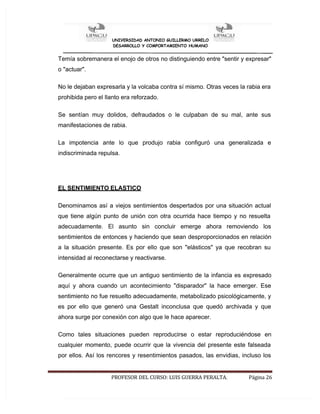 UNIVERSIDAD ANTONIO GUILLERMO URRELO
DESARROLLO Y COMPORTAMIENTO HUMANO
PROFESOR DEL CURSO: LUIS GUERRA PERALTA. Página 26
Temía sobremanera el enojo de otros no distinguiendo entre "sentir y expresar"
o "actuar".
No le dejaban expresarla y la volcaba contra sí mismo. Otras veces la rabia era
prohibida pero el llanto era reforzado.
Se sentían muy dolidos, defraudados o le culpaban de su mal, ante sus
manifestaciones de rabia.
La impotencia ante lo que produjo rabia configuró una generalizada e
indiscriminada repulsa.
EL SENTIMIENTO ELASTICO
Denominamos así a viejos sentimientos despertados por una situación actual
que tiene algún punto de unión con otra ocurrida hace tiempo y no resuelta
adecuadamente. El asunto sin concluir emerge ahora removiendo los
sentimientos de entonces y haciendo que sean desproporcionados en relación
a la situación presente. Es por ello que son "elásticos" ya que recobran su
intensidad al reconectarse y reactivarse.
Generalmente ocurre que un antiguo sentimiento de la infancia es expresado
aquí y ahora cuando un acontecimiento "disparador" la hace emerger. Ese
sentimiento no fue resuelto adecuadamente, metabolizado psicológicamente, y
es por ello que generó una Gestalt inconclusa que quedó archivada y que
ahora surge por conexión con algo que le hace aparecer.
Como tales situaciones pueden reproducirse o estar reproduciéndose en
cualquier momento, puede ocurrir que la vivencia del presente este falseada
por ellos. Así los rencores y resentimientos pasados, las envidias, incluso los
 