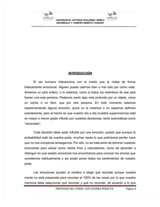 U
UN
NI
IV
VE
ER
RS
SI
ID
DA
AD
D A
AN
NT
TO
ON
NI
IO
O G
GU
UI
IL
LL
LE
ER
RM
MO
O U
UR
RR
RE
EL
LO
O
DESARROLLO Y COMPORTAMIENTO HUMANO
DESARROLLO Y COMPORTAMIENTO HUMANO
PROFESOR
PROFESOR DEL
DEL CURSO:
CURSO: LUIS
LUIS GUERRA
GUERRA PERALTA.
PERALTA. Página
Página 4
4
INTRODUCCIÓN
INTRODUCCIÓN
El ser humano interacciona con el medio que le rodea de forma
El ser humano interacciona con el medio que le rodea de forma
básicamente emocional. Alguien puede caernos bien o mal sólo por cómo viste.
básicamente emocional. Alguien puede caernos bien o mal sólo por cómo viste.
Amamos
Amamos un
un país
país entero,
entero, o
o lo
lo odiamos,
odiamos, como
como si
si todos
todos los
los miembros
miembros de
de ese
ese país
país
fueran una sola persona. Podemos sentir algo más profundo por un objeto, como
fueran una sola persona. Podemos sentir algo más profundo por un objeto, como
un coche o un libro, que por otra persona. En todo momento estamos
un coche o un libro, que por otra persona. En todo momento estamos
experimentando alguna emoción, quizá no la notemos o no sepamos definirla
experimentando alguna emoción, quizá no la notemos o no sepamos definirla
exactamente, pero el hecho es que nuestro día a día (nuestra supervivencia) está
exactamente, pero el hecho es que nuestro día a día (nuestra supervivencia) está
en mayor o menor grado influido por nuestras decisiones, tanto automáticas como
en mayor o menor grado influido por nuestras decisiones, tanto automáticas como
“racionales”.
“racionales”.
Toda decisión debe estar influida por una emoción, puesto que aunque la
Toda decisión debe estar influida por una emoción, puesto que aunque la
probabilidad esté de nuestra parte, muchas veces lo que podríamos perder hace
probabilidad esté de nuestra parte, muchas veces lo que podríamos perder hace
que no nos compense arriesgarnos. Por ello, no se trata tanto de eliminar nuestras
que no nos compense arriesgarnos. Por ello, no se trata tanto de eliminar nuestras
emociones para actuar como robots fríos y calculadores, como de aprender a
emociones para actuar como robots fríos y calculadores, como de aprender a
distinguir en qué estado emocional nos encontramos para conocer los errores que
distinguir en qué estado emocional nos encontramos para conocer los errores que
cometemos habitualmente y así poder poner todos los sentimientos de nuestra
cometemos habitualmente y así poder poner todos los sentimientos de nuestra
parte.
parte.
Las emociones ayudan al cerebro a elegir qué recordar porque nuestra
Las emociones ayudan al cerebro a elegir qué recordar porque nuestra
mente no está preparada para recordar el 100% de las cosas por lo que nuestra
mente no está preparada para recordar el 100% de las cosas por lo que nuestra
memoria debe seleccionar qué recordar y qué no recordar, de acuerdo a lo que
memoria debe seleccionar qué recordar y qué no recordar, de acuerdo a lo que
 