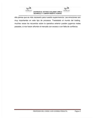 UNIVERSIDAD ANTONIO GUILLERMO URRELO
DESARROLLO Y COMPORTAMIENTO HUMANO
PROFESOR DEL CURSO: LUIS GUERRA PERALTA. Página 5
ella piensa que es más necesario para nuestra supervivencia. Las emociones son
muy importantes en este tipo de procesos. Trasladado al mundo del trading,
muchas veces los recuerdos sobre la operativa anterior pueden jugarnos malas
pasadas, si nos hacen afrontar el mercado con exceso o con falta de confianza.
 