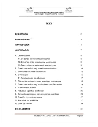 UNIVERSIDAD ANTONIO GUILLERMO URRELO
DESARROLLO Y COMPORTAMIENTO HUMANO
PROFESOR DEL CURSO: LUIS GUERRA PERALTA. Página 6
ÍNDICE
DEDICATORIA 2
AGRADECIMIENTO 3
INTRODUCCIÓN 4
JUSTIFICACIÓN 7
1. Las emociones 8
1.1.De donde provienen las emociones 8
1.2.Diferencia entre emociones y sentimientos 8
1.3.Como evitamos sentir nuestras emociones 9
2. Emociones auténticas y emociones sustitutivas 10
3. Emociones naturales o auténticas 12
4. El rebusque 15
4.1.Adquisición de los rebusques 17
5. Diferencias entre emociones auténticas y rebusques 18
6. Emociones auténticas y sustituciones más frecuentes 19
7. El sentimiento elástico 24
8. Rebusque y postura existencial 25
9. Conductas apropiadas para emociones auténticas 26
10.Emoción: conducta apropiada 27
11.Alfabetización emocional 27
12.Modo del rastreo 29
CONCLUSIONES 31
 