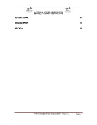 UNIVERSIDAD ANTONIO GUILLERMO URRELO
DESARROLLO Y COMPORTAMIENTO HUMANO
PROFESOR DEL CURSO: LUIS GUERRA PERALTA. Página 7
SUGERENCIAS 32
BIBLIOGRAFIA 33
ANEXOS 34
 
