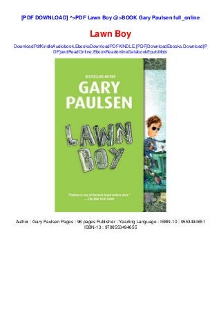 [PDF DOWNLOAD] ^>PDF Lawn Boy @>BOOK Gary Paulsen full_online
Lawn Boy
DownloadPdfKindleAudiobook,EbooksDownloadPDFKINDLE,[PDF]DownloadEbooks,Download[P
DF]andReadOnline,EbookReadonlineGetebookEpubMobi
Author : Gary Paulsen Pages : 96 pages Publisher : Yearling Language : ISBN-10 : 0553494651
ISBN-13 : 9780553494655
 