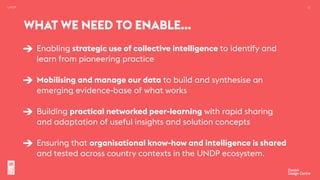 UNDP 12
Enabling strategic use of collective intelligence to identify and
learn from pioneering practice 
Mobilising and manage our data to build and synthesise an
emerging evidence-base of what works 
Building practical networked peer-learning with rapid sharing
and adaptation of useful insights and solution concepts  
Ensuring that organisational know-how and intelligence is shared
and tested across country contexts in the UNDP ecosystem.
WHAT WE NEED TO ENABLE…
 