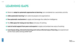 UNDP 6
Desire to adopt to systematic approaches to learning, but considered as a secondary activity 
Little systematic learning from external people and organisations 
Few systematic mechanisms to apply and leverage the collective intelligence 
Too little space for trying out new ideas and ways of working 
Lack of social support from peers and experts to apply and embed new ways of working 
Learning by doing, interactive learning and various informal ways of learning are experienced
as the most useful among UNDP staff
LEARNING GAPS
 