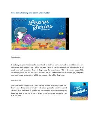  
 
Best educational game Learn Underwater 
 
 
 
 
Introduction 
 
 
It is always a great happiness for parents when their kid learns as much as possible when they                                   
are young. Kids always learn better through fun and games than just mere textbooks. They                             
retain more of what they learn if they enjoy the experience. This is the main reason kids                                 
education games are the best way to teach a subject. With the advent of technology, computer                               
and mobile app based games which the kids can play while they learn. 
 
Learn Series  
 
Ajax media tech has come out with a great toddler app range called the                           
learn series. These apps are mainly education games for kids free aimed                       
at kids. Kids educational games are an excellent idea for developing                     
language skills and other areas of study like science and maths for the                         
kids early on. 
 
 
 
 
 
 
 