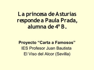 L a princesa de Asturias
responde a Paula Prada,
     alumna de 4º B.

Proyecto “Carta a Famosos”
 IES Profesor Juan Bautista
  El Viso del Alcor (Sevilla)