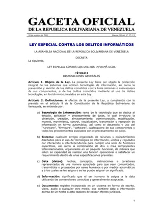 1
30 de octubre de 2001 Gaceta Oficial Nº 37.313
LEY ESPECIAL CONTRA LOS DELITOS INFORMÁTICOS
LA ASAMBLEA NACIONAL DE LA REPÚBLICA BOLIVARIANA DE VENEZUELA
DECRETA
La siguiente,
LEY ESPECIAL CONTRA LOS DELITOS INFORMÁTICOS
TÍTULO I
DISPOSICIONES GENERALES
Artículo 1. Objeto de la Ley. La presente Ley tiene por objeto la protección
integral de los sistemas que utilicen tecnologías de información, así como la
prevención y sanción de los delitos cometidos contra tales sistemas o cualesquiera
de sus componentes, o de los delitos cometidos mediante el uso de dichas
tecnologías, en los términos previstos en esta Ley.
Artículo 2. Definiciones. A efectos de la presente Ley, y cumpliendo con lo
previsto en el artículo 9 de la Constitución de la República Bolivariana de
Venezuela, se entiende por:
a) Tecnología de Información: rama de la tecnología que se dedica al
estudio, aplicación y procesamiento de datos, lo cual involucra la
obtención, creación, almacenamiento, administración, modificación,
manejo, movimiento, control, visualización, transmisión o recepción de
información en forma automática, así como el desarrollo y uso del
“hardware”, “firmware”, “software”, cualesquiera de sus componentes y
todos los procedimientos asociados con el procesamiento de datos.
b) Sistema: cualquier arreglo organizado de recursos y procedimientos
diseñados para el uso de tecnologías de información, unidos y regulados
por interacción o interdependencia para cumplir una serie de funciones
específicas, así como la combinación de dos o más componentes
interrelacionados, organizados en un paquete funcional, de manera que
estén en capacidad de realizar una función operacional o satisfacer un
requerimiento dentro de unas especificaciones previstas.
c) Data (datos): hechos, conceptos, instrucciones o caracteres
representados de una manera apropiada para que sean comunicados,
transmitidos o procesados por seres humanos o por medios automáticos
y a los cuales se les asigna o se les puede asignar un significado.
d) Información: significado que el ser humano le asigna a la data
utilizando las convenciones conocidas y generalmente aceptadas.
e) Documento: registro incorporado en un sistema en forma de escrito,
video, audio o cualquier otro medio, que contiene data o información
acerca de un hecho o acto capaces de causar efectos jurídicos.
 