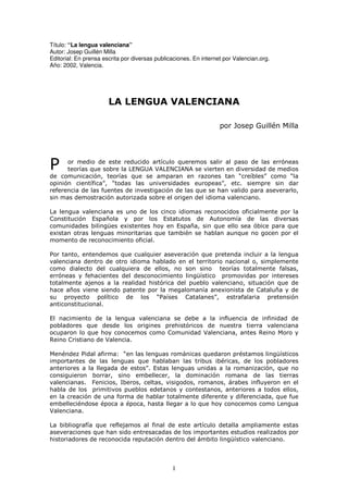 Título: “La lengua valenciana”
Autor: Josep Guillén Milla
Editorial: En prensa escrita por diversas publicaciones. En internet por Valencian.org.
Año: 2002, Valencia.




                       /$ /(1*8$ 9$/(1&,$1$

                                                                   SRU -RVHS *XLOOpQ 0LOOD




3     RU PHGLR GH HVWH UHGXFLGR DUWtFXOR TXHUHPRV VDOLU DO SDVR GH ODV HUUyQHDV
      WHRUtDV TXH VREUH OD /(1*8$ 9$/(1&,$1$ VH YLHUWHQ HQ GLYHUVLGDG GH PHGLRV
GH FRPXQLFDFLyQ WHRUtDV TXH VH DPSDUDQ HQ UD]RQHV WDQ ³FUHtEOHV´ FRPR ³OD
RSLQLyQ FLHQWtILFD´ ³WRGDV ODV XQLYHUVLGDGHV HXURSHDV´ HWF VLHPSUH VLQ GDU
UHIHUHQFLD GH ODV IXHQWHV GH LQYHVWLJDFLyQ GH ODV TXH VH KDQ YDOLGR SDUD DVHYHUDUOR
VLQ PDV GHPRVWUDFLyQ DXWRUL]DGD VREUH HO RULJHQ GHO LGLRPD YDOHQFLDQR

/D OHQJXD YDOHQFLDQD HV XQR GH ORV FLQFR LGLRPDV UHFRQRFLGRV RILFLDOPHQWH SRU OD
&RQVWLWXFLyQ (VSDxROD  SRU ORV (VWDWXWRV GH $XWRQRPtD GH ODV GLYHUVDV
FRPXQLGDGHV ELOLQJHV H[LVWHQWHV KR HQ (VSDxD VLQ TXH HOOR VHD yELFH SDUD TXH
H[LVWDQ RWUDV OHQJXDV PLQRULWDULDV TXH WDPELpQ VH KDEODQ DXQTXH QR JRFHQ SRU HO
PRPHQWR GH UHFRQRFLPLHQWR RILFLDO

3RU WDQWR HQWHQGHPRV TXH FXDOTXLHU DVHYHUDFLyQ TXH SUHWHQGD LQFOXLU D OD OHQJXD
YDOHQFLDQD GHQWUR GH RWUR LGLRPD KDEODGR HQ HO WHUULWRULR QDFLRQDO R VLPSOHPHQWH
FRPR GLDOHFWR GHO FXDOTXLHUD GH HOORV QR VRQ VLQR WHRUtDV WRWDOPHQWH IDOVDV
HUUyQHDV  IHKDFLHQWHV GHO GHVFRQRFLPLHQWR OLQJtVWLFR SURPRYLGDV SRU LQWHUHVHV
WRWDOPHQWH DMHQRV D OD UHDOLGDG KLVWyULFD GHO SXHEOR YDOHQFLDQR VLWXDFLyQ TXH GH
KDFH DxRV YLHQH VLHQGR SDWHQWH SRU OD PHJDORPDQtD DQH[LRQLVWD GH &DWDOXxD  GH
VX SURHFWR SROtWLFR GH ORV ³3DtVHV &DWDODQHV´            HVWUDIDODULD SUHWHQVLyQ
DQWLFRQVWLWXFLRQDO

(O QDFLPLHQWR GH OD OHQJXD YDOHQFLDQD VH GHEH D OD LQIOXHQFLD GH LQILQLGDG GH
SREODGRUHV TXH GHVGH ORV RULJLQHV SUHKLVWyULFRV GH QXHVWUD WLHUUD YDOHQFLDQD
RFXSDURQ OR TXH KR FRQRFHPRV FRPR &RPXQLGDG 9DOHQFLDQD DQWHV 5HLQR 0RUR 
5HLQR &ULVWLDQR GH 9DOHQFLD

0HQpQGH] 3LGDO DILUPD ³HQ ODV OHQJXDV URPiQLFDV TXHGDURQ SUpVWDPRV OLQJtVWLFRV
LPSRUWDQWHV GH ODV OHQJXDV TXH KDEODEDQ ODV WULEXV LEpULFDV GH ORV SREODGRUHV
DQWHULRUHV D OD OOHJDGD GH HVWRV´ (VWDV OHQJXDV XQLGDV D OD URPDQL]DFLyQ TXH QR
FRQVLJXLHURQ ERUUDU VLQR HPEHOOHFHU OD GRPLQDFLyQ URPDQD GH ODV WLHUUDV
YDOHQFLDQDV )HQLFLRV ,EHURV FHOWDV YLVLJRGRV URPDQRV iUDEHV LQIOXHURQ HQ HO
KDEOD GH ORV SULPLWLYRV SXHEORV HGHWDQRV  FRQWHVWDQRV DQWHULRUHV D WRGRV HOORV
HQ OD FUHDFLyQ GH XQD IRUPD GH KDEODU WRWDOPHQWH GLIHUHQWH  GLIHUHQFLDGD TXH IXH
HPEHOOHFLpQGRVH pSRFD D pSRFD KDVWD OOHJDU D OR TXH KR FRQRFHPRV FRPR /HQJXD
9DOHQFLDQD

/D ELEOLRJUDItD TXH UHIOHMDPRV DO ILQDO GH HVWH DUWtFXOR GHWDOOD DPSOLDPHQWH HVWDV
DVHYHUDFLRQHV TXH KDQ VLGR HQWUHVDFDGDV GH ORV LPSRUWDQWHV HVWXGLRV UHDOL]DGRV SRU
KLVWRULDGRUHV GH UHFRQRFLGD UHSXWDFLyQ GHQWUR GHO iPELWR OLQJtVWLFR YDOHQFLDQR



                                                I
 