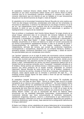 (O FDWHGUiWLFR PHGLHYDO $QWRQLR 8ELHWR DxDGH ³1L VLTXLHUD HO LGLRPD HUD XQD
GLILFXOWDG D TXH HVWRV PXVXOPDQHV KDEtDQ WHQLGR FRPR LGLRPD RILFLDO HO iUDEH
PLHQWUDV TXH HQ OD FRQYHUVDFLyQ RUGLQDULD XWLOL]DEDQ XQ URPDQFH VH UHILHUH DO
URPDQFH YDOHQFLDQR TXH HUD GLVWLQWR DO TXH VH KDEODED HQ OR TXH FRQRFHUHPRV
GHVSXpV FRQ ODV GHQRPLQDFLRQHV GH $UDJyQ R UHVWR GH (VSDxD´

(O FDWHGUiWLFR GH OD 8QLYHUVLGDG &RPSOXWHQVH 0DQXHO 0RXUHOOH GH /HPD H[SOLFD TXH
³HQWUH ODV GLH] OHQJXDV URPiQLFDV FRQVLGHUDGDV FRPR WDOHV SRU ORV URPDQLVWDV VH
HQFXHQWUD OD YDOHQFLDQD < FRQWLQXD ³OD YDOHQFLDQD HV XQD OHQJXD URPiQLFD ³LQ VH HW
SHU VH´ WDQ LQGHSHQGLHQWH FRPR FXDOTXLHU RWUD GH VXV KHUPDQDV HQ OD ODWLQLGDG
WRPDQGR OR GLFKR HQ TXH QR GHEH WRPDUVH FRPR VXERUGLQDGD QL JHQpWLFD QL
WLSROyJLFDPHQWH D QLQJXQD GH ODV QHRODWLQDV´

3DUD HO SURIHVRU H LQYHVWLJDGRU -RVp 9LFHQWH *yPH] %DDUUL ³HO RULJHQ GLUHFWR GH OD
DFWXDO OHQJXD YDOHQFLDQD HVWD HQ OD HYROXFLyQ GHO URPDQFH KDEODGR HQ WLHUUDV
YDOHQFLDQDV DQWHULRU D OD FRQTXLVWD GH -DLPH , URPDQFH TXH IXH UHIRU]DGR
HQULTXHFLGR  FRQVROLGDGR FRQ YRFDEORV  HVWUXFWXUDV OLQJtVWLFDV  JUDPDWLFDOHV D
OR ODUJR GH OD %DMD (GDG 0HGLD´ < DxDGH ³SRGHPRV SHQVDU TXH ORV LGLRPDV
KDEODGRV DFWXDOPHQWH HQ HO 5HLQR GH 9DOHQFLD QR HVWiQ HQ IXQFLyQ H[FOXVLYLVWD GH
ORV KHFKRV FRQTXLVWDGRUHV UHSREODGRUHV OOHYDGRV D FDER HQ HO UHLQDGR GH -DLPH ,
&RQVHFXHQWHPHQWH      HO YDOHQFLDQR HV XQD OHQJXD QHRODWLQD             DXWyFWRQD H
LQGHSHQGLHQWH GHULYDGR GHO URPDQo TXH FXPSOH ODV FRQGLFLRQHV OLQJtVWLFDV
VRFLROLQJtVWLFDV  VRFLRSROtWLFDV GHVDUUROOR GH XQD EULOODQWH OLWHUDWXUD IRQpWLFD 
JUDPiWLFD SURSLDV FRQVFLHQFLD LGLRPiWLFD YLYD  JHQHUDOL]DGD  GHVHR GH DVXPLU
VXV SHFXOLDULGDGHV SDUD VHU FRQVLGHUDGD FRPR LGLRPD´

/DV ³MDUFKDV´ DSDUHFHQ D HQ HO VLJOR ,; GHQWUR GHO PRYLPLHQWR FXOWXUDO PR]iUDEH
 PR]iUDEH YDOHQFLDQRV TXH SHUPDQHFLHURQ GHQWUR GH ORV GRPLQLRV PXVXOPDQHV VLQ
TXH SRU HOOR WXYLHUDQ TXH UHQXQFLDU D VX OHQJXD UHOLJLyQ  FXOWXUD VLHQGR XQD GH
VXV PDQLIHVWDFLRQHV PDV SRSXODUHV HVFULWDV HQ OHQJXD URPDQFH ODV ³PRD[DMDV FRQ
MDUFKD R ]HMHO´ (QWHQGLpQGRVH SRU MDUFKD XQD EUHYH FRPSRVLFLyQ SRpWLFD TXH HV HO
UHPDWH ILQDO GH ORV SRHPDV FRQRFLGRV FRPR ³PXZDVVDK´ PRGDOLGDG FXOWLYDGD HQ HO
$O $QGDOXV 'LFKDV MDUFKDV VRQ FiQWLFRV EUHYHV H LQWHQVRV SXHVWRV HQ OD ERFD GH OD
SHUVRQD TXH DxRUD SUHVHQFLD GH OD DPDGD DXVHQWH UHGDFWDGDV HQ URPDQFH
YDOHQFLDQR 0DQXHO 0RXUHOOH GH /HPD DILUPD TXH ³HQ $O $QGDOXV ±$QGDOXFtD 
9DOHQFLD WHQHPRV ODV MDUFKDV VLWXDGDV DO ILQDO GH ODV PRD[DMDV FRQVLGHUDGDV PX
DQWLJXDV DFDVR DOJXQD SXHGD TXH VH UHPRQWH D FRPLHQ]RV GHO VLJOR ;,           VLQ
HPEDUJR H[LVWHQ IXHQWHV GLJQDV GH WRGR FUpGLWR D IDYRU GH TXH ODV PRD[DMDV VH
FRPSRQtDQ D HQ HO     ´

(O FDWHGUiWLFR /OHRSROW 3HQDUURMD FRQFOXH VX REUD PDJQD ³(O PR]iUDEH GH
9DOHQFLD´ FRQ XQD IUDVH GH +HQUL 0HLHU ³1XQFD HQ QLQJ~Q OXJDU RFXUULy HO VLPSOH
WUDQVSODQWH GH XQ LGLRPD D RWUR SXHEOR D RWUD SREODFLyQ´ 'H QXHYR $QWRQLR 8ELHWR
DILUPD ³VH SXHGH DILUPDU VLQ SRVLELOLGDG GH HUURU TXH ORV LGLRPDV KDEODGRV HQ HO
5HLQR GH 9DOHQFLD DFWXDOPHQWH QR VRQ XQ IHQyPHQR GH UHFRQTXLVWD ±VH UHILHUH D OD
UHFRQTXLVWD GHO UHLQR 0RUR GH 9DOHQFLD SRU -DLPH , HQ           (Q HO PHMRU GH ORV
FDVRV VH SRGUtD VRVSHFKDU TXH ODV IURQWHUDV SROtWLFDV VRQ SURGXFWR GH OD OHQJXD´ <
*yPH] %DDUUL LQVLVWH ³D TXH OD UHFRQTXLVWD GHO 5HLQR GH 9DOHQFLD GHELy
HQFRQWUDUVH FRQ ODV UHDOLGDGHV GLDOHFWDOHV FRQVXPDGDV FRQVHFXHQWHPHQWH HV
LQFRKHUHQWH GHIHQGHU TXH IXHUD H[FOXVLYDPHQWH HO IHQyPHQR UHFRQTXLVWD
UHSREODFLyQ DUDJRQHVD EDUFHORQL QDYDUUD  XOWUDPRQWDQD OD TXH GHWHUPLQDUD HO
GRPLQLR OLQJtVWLFR YDOHQFLDQR VLQ WHQHU HQ FRQVLGHUDFLyQ HOHPHQWRV SUH URPDQRV 
URPiQLFRV DXWyFWRQRV SDUOD URPDQo EDVH HVHQFLDO GH OD FRQILJXUDFLyQ GHILQLWLYD GH
OD OHQJXD YDOHQFLDQD´

(O 3DGUH /XLV )XOODQD SULPHU FDWHGUiWLFR GH /HQJXD 9DOHQFLDQD GH OD 8QLYHUVLGDG GH
9DOHQFLD  FRQ VLOOyQ HQ OD 5HDO $FDGHPLD GH OD /HQJXD (VSDxROD UHSUHVHQWDGR DO



                                         III
 
