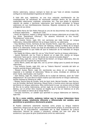 LGLRPD YDOHQFLDQR VRVWXYR VLHPSUH OD WHVLV GH TXH ³VROR HO HVWUDWR PR]iUDEH
FRQILJXUy OD LQGLYLGXDOLGDG OLQJtVWLFD GH 9DOHQFLD´

$ WRGR HOOR TXH UHSHWLPRV HV XQD PX UHGXFLGD PDQLIHVWDFLyQ GH ODV
LQYHVWLJDFLRQHV GH HVWXGLRVRV GH UHFRQRFLGR SUHVWLJLR GHQWUR GH ORV HVWXGLRV
PHGLHYDOHV YDOHQFLDQRV DUDELVWDV URPDQLVWDV HWF KD TXH DxDGLU OD VLJXLHQWH
UHODFLyQ GH SRHWDV  HVFULWRUHV YDOHQFLDQRV TXH VLHPSUH XWLOL]DEDQ OD OHQJXD
YDOHQFLDQD HQ VXV PDQLIHVWDFLRQHV OLWHUDULDV 'HMDQGR FRQVWDQFLD GH HOOR HQ ORV
SUyORJRV GH VXV REUDV

  /D %LEOLD 3DUYD GH 6DQ 3HGUR 3DVFXDO HV XQR GH ORV GRFXPHQWRV PDV DQWLJXRV GH
OD OHQJXD YDOHQFLDQD       1DFLGR HQ
  $UQDX GH 9LODQRYD PHGLFR  FOpULJR HVFULELy HQ OHQJXD YDOHQFLDQD HQ HO VLJOR ;,,,
6XV REUDV ³5DRQDPHQW G¶$YLQR´ ³'H DGYHQWX $QWLFKULVWL HW ILQH PXQGL´
³$QWLGRWDULXP´ HQWUH RWURV
   6DQ 9LFHQWH )HUUHU VLJOR ;,9 FRQ VHUPRQHV SRU WRGD (XURSD HQ /HQJXD
9DOHQFLDQD LQGLVFXWLEOH GHIHQVRU GH VX OHQJXD PDWHUQD /D YDOHQFLDQD
  )UD %RQLIDFLR )HUUHU KHUPDQR GH 6DQ 9LFHQWH )HUUHU VLJOR ;,9 FDUWXMR SULRU GH
OD &DUWXMD GH 3RUWD &RHOL HQ HO 5HLQR GH 9DOHQFLD WUDGXMR OD %LEOLD GH OD OHQJXD
ODWLQD D OD YDOHQFLDQD ([LVWH XQD KRMD GH HVWD %LEOLD HQ OD +LVSDQLF 6RFLHW GH 1HZ
<RUN SUHFLVDPHQWH OD TXH KDEOD GH TXH OD WUDGXFFLyQ VH KD UHDOL]DGR HQ OHQJXD
YDOHQFLDQD
  6RU ,VDEHO GH 9LOOHQD VLJOR ;9 FRQ VX ³9LWD &KULVWL´ HVFULWR HQ OHQJXD YDOHQFLDQD
   -RDQRW 0DUWRUHOO FRQ VX 7LUDQW OR %ODQFK HQ HO VLJOR ;,9 HVFULWR HQ OHQJXD
YDOHQFLDQD ³SDUD TXH OD QDFLyQ GH GRQGH VR QDWXUDO VH SXHGD DOHJUDU´
  -DXPH 5RLJ VLJOR ;9 FRQ VX ³(VSLOO GH OHV 'RQHV´ HQ OHQJXD YDOHQFLDQD OLEUR GH
FRQVHMRV SDUD ODV PXMHUHV GH YLGD KRQUDGD
  -DLPH 0DUFK SRHWD GHO VLJOR ;,9 FRQ VX SULPHU FyGLJR SDUD OD SRHVtD GH OHQJXD
YDOHQFLDQD
  )UD $QWRQLR &DQDOV VLJOR ;,9 FRQ VX ³9DOHULR 0D[LPR´ H[WUDtGR GHO ODWtQ HQ
QXHVWUD TXHULGD OHQJXD YDOHQFLDQD
   0RVVHQ $XVLDV 0DUFK VLJOR ;9 HVFULELHQGR VXV REUDV HQ XQ OHQJXDMH TXH
UHVSRQGH D OD UHDOLGDG HO YDOHQFLDQR ³2EUDV HQ YHUVR GLYLGLGDV HQ FiQWLFRV GH
DPRU PRUDO HVSLULWXDOHV  GH PXHUWH´
  -RDQ (VWHYH VLJOR ;9 QRWDULR SXEOLFR GH OD FLXGDG GH 9DOHQFLD DXWRU GH ³/LEHU
HOHJDQWLDUXP´ GH FXD REUD HO PLVPR H[SOLFD TXH HVWD HVFULWD HQ OHQJXD YDOHQFLDQD
VLHQGR LPSUHVD HQ 9HQHFLD HQ
  0RVVHQ -DXPH 5RLJ GH &RUHOOD -RUGL GH 6DQW -RUGL %HUQDW )HQROODU -RDQ (VFULYD
/XLV GH )HQROOHW %HUQDUGL 9DOPDQD 0LTXHO 3HUH]  PXFKRV RWURV PDV TXH VLHPSUH
HVFULELHURQ HQ OHQJXD YDOHQFLDQD (OORV FRQIRUPDURQ OR TXH VH FRQRFH FRPR HO 6LJOR
GH 2UR GH OD /HWUDV 9DOHQFLDQDV SULPHU VLJOR GH RUR DFRQWHFLGR HQ OD 3HQtQVXOD
,EpULFD FRQ HO SULPHU OLEUR LPSUHVR HQ (VSDxD TXH OR IXH HQ 9DOHQFLD HQ HO DxR
      ³/HV WUREHV HQ ODKRUV GH OD 9HUJH 0DUtD´
  )UDQFHVF ([LPHQLV XQ FDWDOiQ TXH DSUHQGLy OD /HQJXD 9DOHQFLDQD HQ 9DOHQFLD
VLJOR ;,9

(Q ILQ  FRPR FRORIyQ SRGHPRV LQGLFDU TXH OD /HQJXD 9DOHQFLDQD WLHQH
LGHQWLGDG SURSLD WRWDOPHQWH GLIHUHQWH  GLIHUHQFLDGD GHO FDWDOiQ SDUD
SHUPLWLUVH VX JUDPiWLFD  GLFFLRQDULR SURSLRV

(O 3XHEOR YDOHQFLDQR VRODPHQWH UHFRQRFH FRPR SURSLD VX OHQJXD PDWHUQD
YDOHQFLDQD OHQJXD TXH VH ULJH SRU XQD QRUPDWLYL]DFLyQ SURSLD OD FRQRFLGD FRPR ODV
³1RUPDV GH (O 3XLJ 9DOHQFLD DXVSLFLDGDV SRU OD 5HDO $FDGHPLD GH &XOWXUD
9DOHQFLDQD 6HFFLyQ GH /HQJXD  /LWHUDWXUD HQWLGDG FRQ FDVL FLHQ DxRV GH
H[LVWHQFLD  TXH JR]D GH JUDQ SUHGLFDPHQWR HQWUH ORV YDOHQFLDQRV




                                        IV
 