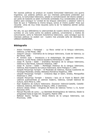 3RU UD]RQHV SROtWLFDV VH SURGXFH HQ QXHVWUD &RPXQLGDG 9DOHQFLDQD XQD JXHUUD
OLQJtVWLFD /RV SRGHUHV SROtWLFRV SRU VXV LQWHUHVHV SDUWLFXODUHV SUHWHQGHQ TXH
9DOHQFLD OD &RPXQLGDG 9DOHQFLDQD DGRSWH OD QRUPDWLYL]DFLyQ GHO LGLRPD FDWDOiQ 
SRU SDUWH GH &DWDOXxD VH HVWiQ LQYLUWLHQGR FDQWLGDGHV PX FRQVLGHUDEOHV GH GLQHUR
S~EOLFR SDUD FRQVHJXLU OD ³XQLGDG GH ODV OHQJXDV YDOHQFLDQD  FDWDODQD´ VREUH OD
EDVH GH TXH VL ³KDEODPRV OD PLVPD OHQJXD VRPRV HO PLVPR SXHEOR´ IUDVH TXH
UHFXHUGD RWUDV GH PX WULVWH UHFXHUGR FRPR OD GH ³VL KDEODPRV DOHPiQ VRPRV
DOHPDQHV´

3RU HOOR ORV TXH GHIHQGHPRV OD YDOHQFLDQLGDG GH QXHVWUR LGLRPD QRV HQFRQWUDPRV
VXPLGRV HQ XQD OXFKD FRQWUD ORV SRGHUHV S~EOLFRV XQLYHUVLWDULRV  PHGLRV GH
FRPXQLFDFLyQ FRPR OD 7HOHYLVLyQ $XWRQyPLFD 9DOHQFLDQD SDUD FRQVHJXLU TXH ORV
LQWHUHVHV SROtWLFRV QR DFDEHQ FRQ QXHVWUD PDV SUHFLDGD VHxD GH LGHQWLGDG OD
/(1*8$ 9$/(1&,$1$



%LEOLRJUDItD

    $QWRQL )RQWHOOHV L )RQWHVWDG      /D IOH[LR YHUEDO HQ OD OOHQJXD YDOHQFLDQD
    9DOHQFLD /R 5DW 3HQDW
    -RDTXLP /DQX]D ± *UDPDWLFD GH OD /OHQJXD 9DOHQFLDQD &LXWDW GH 9DOHQFLD /R
    5DW 3HQDW
    0 *LPHQR -XDQ ± ,QWURGXFFLR D OD GLDOHFWRORJLD (OV GLDOHFWHV YDOHQFLDQV
    9DOHQFLD /R 5DW 3HQDW &ROHFFLR 4XDGHUQV G¶2ULHQWDFLR
    -RVHS 0 *XLQRW L *DOiQ ± *UDPiWLFD 1RUPDWLYD GH OD /OHQJXD 9DOHQFLDQD
    9DOHQFLD /R 5DW 3HQDW &ROHFFLyQ 'LGDFWLFD
    -RVHS 0 *XLQRW L *DOiQ ± 0RUIRORJtD +LVWyULFD GH OD /OHQJXD 9DOHQFLDQD
    9DOHQFLD 5HDO $FDGHPLD GH &XOWXUD 9DOHQFLDQD 6HULH )LORORJLFD
    /OHRSROW 3HQDUURMD 7RUUHMyQ ± (O 0R]iUDEH GH 9DOHQFLD 1XHYDV &XHVWLRQHV GH
    )RQRORJtD 0R]iUDEH *UHGRV %LEOLRWHFD 5RPiQLFD +LVSiQLFD
    /OHRSROW 3HQDUURMD 7RUUHMyQ ± &ULVWLDQRV %DMR HO ,VODP *UHGRV 0RQRJUDItDV
    +LVWyULFDV
    /OHRSROW 3HQDUURMD 7RUUHMyQ ± 6LQWD[LV L OH[LF HQ HO 7LUDQW OR %ODQFK 'HO
    YDOHQFLi TXDWUHFHQWLVWH DO YDOHQFLi PRGHUQ      9DOHQFLD &RQVHOO 9DOHQFLi GH
    &XOWXUD 6HULH 0LQRU
    5HDO $FDGHPLD GH &XOWXUD 9DOHQFLDQD 'LFFLRQDUL 9DOHQFLi &DVWHOOi &DVWHOOi
    9DOHQFLi 9DOHQFLD 'HO 6HQLD DO 6HJXUD           YRO~PHQHV
    $QWRQLR 8ELHWR $UWHWD ± 2ULJHQHV GHO 5HLQR GH 9DOHQFLD 7RPRV ,  ,, $XQDU
    (GLFLRQHV
    0DQXHO 0RXUHOOH GH /HPD      /D ,GHQWLGDG (WQROLQJtVWLFD GH 9DOHQFLD 'HVGH OD
    DQWLJHGDG KDVWD HO VLJOR ;,9 *UXJDOPD 0DGULG
-   %DOWDVDU %XHQR 7DUUHJD ± %UHYH +LVWRULD GH OD /HQJXD 9DOHQFLDQD /DV
    3URYLQFLDV




                                        V
 