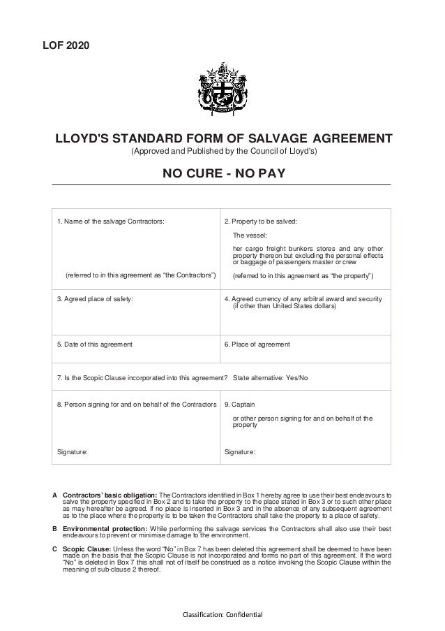 Classification: Confidential
LOF 2020
LLOYD'S STANDARD FORM OF SALVAGE AGREEMENT
(Approved and Published by the Council of Lloyd's)
NO CURE - NO PAY
1. Name of the salvage Contractors:
(referred to in this agreement as “the Contractors”)
2. Property to be salved:
The vessel:
her cargo freight bunkers stores and any other
property thereon but excluding the personal effects
or baggage of passengers master or crew
(referred to in this agreement as “the property”)
3. Agreed place of safety: 4. Agreed currency of any arbitral award and security
(if other than United States dollars)
5. Date of this agreement 6. Place of agreement
7. Is the Scopic Clause incorporated into this agreement? State alternative: Yes/No
8. Person signing for and on behalf of the Contractors
Signature:
9. Captain
or other person signing for and on behalf of the
property
Signature:
A Contractors’ basic obligation: The Contractors identified in Box 1 hereby agree to use their best endeavours to
salve the property specified in Box 2 and to take the property to the place stated in Box 3 or to such other place
as may hereafter be agreed. If no place is inserted in Box 3 and in the absence of any subsequent agreement
as to the place where the property is to be taken the Contractors shall take the property to a place of safety.
B Environmental protection: While performing the salvage services the Contractors shall also use their best
endeavours to prevent or minimise damage to the environment.
C Scopic Clause: Unless the word “No” in Box 7 has been deleted this agreement shall be deemed to have been
made on the basis that the Scopic Clause is not incorporated and forms no part of this agreement. If the word
“No” is deleted in Box 7 this shall not of itself be construed as a notice invoking the Scopic Clause within the
meaning of sub-clause 2 thereof.
 