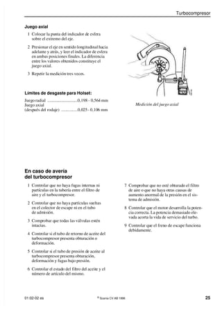 Turbocompresor
01:02-02 es ©
Scania CV AB 1996 25
Juego axial
1 Colocar la punta del indicador de esfera
sobre el extremo del eje.
Medición del juego axial
En caso de avería
del turbocompresor
1 Controlar que no haya fugas internas ni
partículas en la tubería entre el filtro de
aire y el turbocompresor.
2 Controlar que no haya partículas sueltas
en el colector de escape ni en el tubo
de admisión.
3 Comprobar que todas las válvulas estén
intactas.
4 Controlar si el tubo de retorno de aceite del
turbocompresor presenta obturación o
deformación.
5 Controlar si el tubo de presión de aceite al
turbocompresor presenta obturación,
deformación y fugas bajo presión.
6 Controlar el estado del filtro del aceite y el
número de artículo del mismo.
Límites de desgaste para Holset:
Juego radial ............................0,198 - 0,564 mm
Juego axial
(después del rodaje) ...............0,025 - 0,106 mm
2 Presionar el eje en sentido longitudinal hacia
adelante y atrás, y leer el indicador de esfera
en ambas posiciones finales. La diferencia
entre los valores obtenidos constituye el
juego axial.
3 Repetir la medición tres veces.
1
0
0
7
0
5
7 Comprobar que no esté obturado el filtro
de aire o que no haya otras causas de
aumento anormal de la presión en el sis-
tema de admisión.
8 Controlar que el motor desarrolla la poten-
cia correcta. La potencia demasiado ele-
vada acorta la vida de servicio del turbo.
9 Controlar que el freno de escape funciona
debidamente.
 