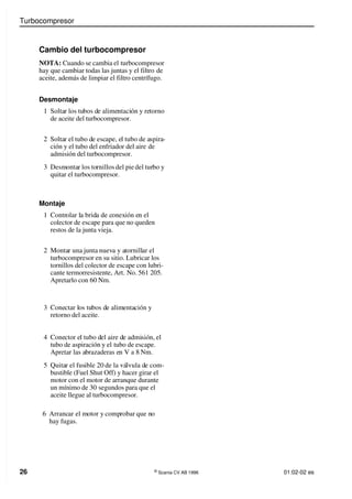 Turbocompresor
26 ©
Scania CV AB 1996 01:02-02 es
Cambio del turbocompresor
NOTA: Cuando se cambia el turbocompresor
hay que cambiar todas las juntas y el filtro de
aceite, además de limpiar el filtro centrífugo.
Desmontaje
1 Soltar los tubos de alimentación y retorno
de aceite del turbocompresor.
Montaje
1 Controlar la brida de conexión en el
colector de escape para que no queden
restos de la junta vieja.
2 Soltar el tubo de escape, el tubo de aspira-
ción y el tubo del enfriador del aire de
admisión del turbocompresor.
3 Desmontar los tornillos del pie del turbo y
quitar el turbocompresor.
2 Montar una junta nueva y atornillar el
turbocompresor en su sitio. Lubricar los
tornillos del colector de escape con lubri-
cante termorresistente, Art. No. 561 205.
Apretarlo con 60 Nm.
3 Conectar los tubos de alimentación y
retorno del aceite.
4 Conector el tubo del aire de admisión, el
tubo de aspiración y el tubo de escape.
Apretar las abrazaderas en V a 8 Nm.
5 Quitar el fusible 20 de la válvula de com-
bustible (Fuel Shut Off) y hacer girar el
motor con el motor de arranque durante
un mínimo de 30 segundos para que el
aceite llegue al turbocompresor.
6 Arrancar el motor y comprobar que no
hay fugas.
 