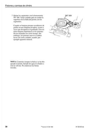 Pistones y camisas de cilindro
30 ©
Scania CV AB 1996 01:02-02 es
7 Quitar los segmentos con la herramienta
587 309. Tener cuidado para no arañar la
superficie de la falda del pistón con los
segmentos.
Cuando se limpian pistones recubiertos de
grafito en una máquina lavadora, ocurre a
veces que desaparece el grafitado. Esto no
tiene ninguna importancia si los pistones
llevan montados un cierto tiempo. Sin
embargo, los pistones nuevos se deben
lavar con cierto cuidado, usando, por
ejemplo aguarrás mineral.
NOTA: Controlar siempre la biela si se ha blo-
queado el pistón, llenado de agua el cilindro o
roto la válvula. No enderezar las bielas
torcidas.
587 309
 
