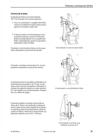 Pistones y camisas de cilindro
01:02-02 es ©
Scania CV AB 1996 31
Control de la biela
Controlar las bielas con la herramienta
587 110. Proceder de la forma siguiente:
1 Una vez controlado el casquillo del bulón,
colocar el sombrerete según la marcación y
apretar los tornillos al par total.
Controlando si está torcida la biela
Controlando si está doblada la biela
Controlando si la biela está
doblada en forma de S
2 Colocar la biela en la herramienta con la
ayuda del expansor y poner el bulón del
pistón correspondiente en el casquillo del
bulón. Seguidamente, poner los pasadores
indicadores sobre el bulón.
Controlar si está torcida la biela, con los pasa-
dores indicadores en posición horizontal.
Controlar si la biela está torcida en S, con los
pasadores indicadores en posición vertical.
La distancia entre los pasadores indicadores en
la herramienta mostrada es de 75 mm. La dis-
tancia entre uno de los pasadores indicadores y
el plano de medición puede ser como máximo
0,1 mm medido con esta herramienta. Compro-
bar con calibre de galgas.
Controlar también si la biela está torcida en
forma de S. Hacer esto midiendo la distancia
entre el lado exterior del casquillo de la biela y
la superficie plana de la herramienta. Darle la
vuelta a la biela y medir de la misma forma. La
diferencia deberá ser de 2,45 a 3,50 mm.
 