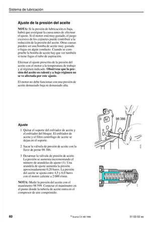 Sistema de lubricación
60 ©
Scania CV AB 1996 01:02-02 es
Ajuste de la presión del aceite
NOTA: Si la presión de lubricación es baja,
habrá que averiguar la causa antes de efectuar
el ajuste. Si el motor está muy gastado, el juego
excesivo de los cojinetes puede contribuir a la
reducción de la presión del aceite. Otras causas
pueden ser una bomba de aceite muy gastada
o fugas en algún conducto. Cuando se com-
pruebe la bomba de aceite hay que ver también
si tiene fugas el tubo de aspiración.
Efectuar el ajuste prescrito de la presión del
aceite con el motor a la temperatura de trabajo
y al régimen indicado. Obsérvese que la pre-
sión del aceite en ralentí y a bajo régimen no
se ve afectada por este ajuste.
El motor no debe funcionar con una presión de
aceite demasiado baja ni demasiado alta.
Ajuste
1 Quitar el soporte del enfriador de aceite y
el enfriador del bloque. El enfriador de
aceite y el filtro centrífugo de aceite se
dejan en el soporte.
2 Sacar la válvula de presión de aceite con la
llave de perno 98 386.
3 Desarmar la válvula de presión de aceite.
La presión se aumenta incrementando el
número de arandelas de ajuste (1). Una
arandela de ajuste aumenta la presión
aproximadamente 0,20 bares. La presión
del aceite se ajusta entre 4,5 y 6,0 bares
con el motor caliente a 2.000 r/min.
NOTA: Medir la presión del aceite con el
manómetro 98 599. Conectar el manómetro en
el punto donde la tubería de aceite entra en el
compresor de aire comprimido.
98 386
1
0
0
7
2
5
1 1
0
0
7
2
6
 