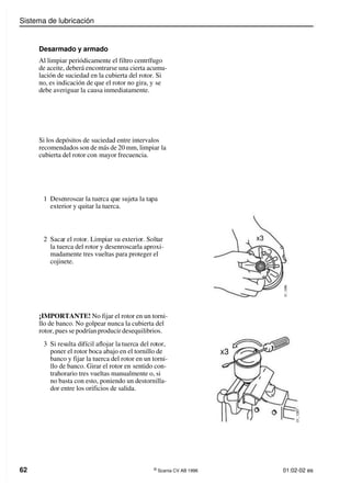 Sistema de lubricación
62 ©
Scania CV AB 1996 01:02-02 es
Desarmado y armado
Al limpiar periódicamente el filtro centrífugo
de aceite, deberá encontrarse una cierta acumu-
lación de suciedad en la cubierta del rotor. Si
no, es indicación de que el rotor no gira, y se
debe averiguar la causa inmediatamente.
Si los depósitos de suciedad entre intervalos
recomendados son de más de 20 mm, limpiar la
cubierta del rotor con mayor frecuencia.
1 Desenroscar la tuerca que sujeta la tapa
exterior y quitar la tuerca.
2 Sacar el rotor. Limpiar su exterior. Soltar
la tuerca del rotor y desenroscarla aproxi-
madamente tres vueltas para proteger el
cojinete.
¡IMPORTANTE! No fijar el rotor en un torni-
llo de banco. No golpear nunca la cubierta del
rotor, pues se podrían producir desequilibrios.
3 Si resulta difícil aflojar la tuerca del rotor,
poner el rotor boca abajo en el tornillo de
banco y fijar la tuerca del rotor en un torni-
llo de banco. Girar el rotor en sentido con-
trahorario tres vueltas manualmente o, si
no basta con esto, poniendo un destornilla-
dor entre los orificios de salida.
0
1
_
1
2
8
6
x3
x3
0
1
_
1
2
8
7
 
