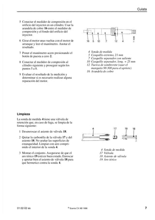 Culata
01:02-02 es ©
Scania CV AB 1996 7
5 Conectar el medidor de compresión en el
orificio del inyector en un cilindro. Usar la
arandela de cobre 16 entre el medidor de
compresión y el fondo del orificio del
inyector.
6 Girar el motor unas vueltas con el motor de
arranque y leer el manómetro. Anotar el
resultado.
7 Poner el manómetro acero presionando el
botón de puesta a cero 2.
8 Conectar el medidor de compresión al
cilindro siguiente y proseguir según los
puntos 5 a 8.
9 Evaluar el resultado de la medición y
determinar si es necesario realizar alguna
reparación del motor.
4 Sonda de medida
17 Válvula
18 Asiento de válvula
19 Aro tórico
4 Sonda de medida
5 Casquillo extremo, 21 mm
7 Casquillo separador con saliente
10 Casquillo separador, long. = 25 mm
12 Tuerca de sombrerete (usar el
manguito 99 308 para el apriete)
16 Arandela de cobre
Limpieza
La sonda de medida 4 tiene una válvula de
retención que, en caso de fuga, se limpia de la
forma siguiente:
1 Desenroscar el asiento de válvula 18.
2 Quitar la carbonilla de la válvula 17 y del
asiento 18. No arañar las superficies de
estanqueidad. Limpiar con aire compri-
mido el interior de la sonda 4.
3 Montar el conjunto. Asegurarse de que el
aro tórico 19 está en buen estado. Enroscar
y apretar bien el asiento de válvula 18 para
que hermetice contra la sonda 4.
 
