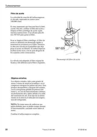 Turbocompresor
22 ©
Scania CV AB 1996 01:02-02 es
Si no se limpia el filtro centrífugo, el filtro de
aceite se obstruirá con demasiada rapidez y
aumentará la resistencia en el filtro. Entonces
se abre una válvula en el portafiltro que deja
pasar el aceite sin filtrarlo. El turbocompresor
recibirá aceite sucio, con un gran desgaste de
los cojinetes como consecuencia.
La válvula está adaptada al filtro original de
Scania y sólo deberán usarse filtros originales.
Desmontaje del filtro de aceite
Filtro de aceite
La velocidad de rotación del turbocompresor
es elevada, superando en ciertos casos
100.000 r/min.
Es muy importante que funcione bien la lubri-
cación. Por ello, cambiar el filtro del aceite y
limpiar el filtro centrífugo de aceite según
nuestras instrucciones. Usar alicates para fil-
tros 587 025 para quitar el filtro.
587 025
1
0
0
7
0
2
Objetos extraños
Los objetos extraños, tales como granos de
arena o virutas de metal en la turbina o en el
compresor estropean las paletas del rotor. Esto
produce desequilibrio y desgaste del cojinete,
con la consiguiente pérdida de potencia del
motor y, en caso de funcionamiento continuo,
recalentamiento del y daños debido a la caída
del suministro de aire. Este tipo de recalenta-
miento no lo detecta el indicador de tempera-
tura del refrigerante.
NOTA: No tratar nunca de enderezar una
paleta doblada, pues se podría romper durante
el funcionamiento, causando serios daños al
motor.
Cambiar el turbocompresor completo.
 