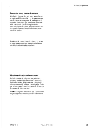 Turbocompresor
01:02-02 es ©
Scania CV AB 1996 23
Fugas de aire y gases de escape
Cualquier fuga de aire, por muy pequeña que
sea, entre el filtro de aire y el turbocompresor
puede causar acumulación de suciedad en el
rotor del compresor. La presión de alimenta-
ción cae, con el consiguiente aumento
de temperatura de escape y humos como con-
secuencia. Además se desgasta innecesaria-
mente el motor.
Las fugas de escape entre la culata y el turbo-
compresor dan también como resultado una
presión de alimentación más baja.
Limpieza del rotor del compresor
La baja presión de alimentación puede ser
debida a suciedad en el rotor del compresor.
Quitar la carcasa del compresor. Limpiar el
rotor con aguarrás mineral y una brocha. Colo-
car la carcasa del compresor y medir de nuevo
la presión de alimentación.
NOTA: No quitar el rotor del eje. De lo contra-
rio puede producirse desequilibrio almontarlo.
 
