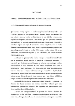 12
CAPÍTULO I
SOBRE A IMPORTÂNCIA DO ATO DE LER E O FRACASSO ESCOLAR
2.1 O fracasso escolar e a aprendizagem da leitura e da escrita
Quando uma criança ingressa na escola, sua primeira missão é aprender a ler
e escrever. Embora se espere que a criança aprenda muitas outras coisas em
seu primeiro ano de escola, a alfabetização é, sem dúvida, o centro das
expectativas de pais e professores. Uma criança que não apresenta nenhuma
anormalidade, ao ingressar na escola, já sabe falar, compreende explicações,
reconhece objetos e é capaz de obedecer a ordens complexas. Não há razão
para que ela não aprenda a ler. Toda criança encontra alguma dificuldade na
aprendizagem da leitura e da escrita. A leitura e a escrita exigem dela novas
habilidades, que não faziam parte de sua vida diária até aquele momento
(NUNES, 1992, p. 8)
A criança, ao aprender a ler, precisa começar a concentrar-se no fato de
que a linguagem falada consiste de palavras e sentenças separadas. É
necessário que ela descubra, também, que as palavras e as sentenças escritas
correspondem a essas unidades da fala. Outra habilidade nova que a
alfabetização requer da criança é a necessidade de tomar consciência dos
fonemas. O fonema é a menor unidade sonora que pode afetar o significado de
uma palavra. A consciência dos fonemas é importante para a aprendizagem da
leitura em um sistema de escrita como o nosso, que é um sistema alfabético,
porque as letras do alfabeto representam normalmente os fonemas.
O domínio da linguagem, enquanto atividade discursiva e cognitiva, e o
domínio da língua enquanto um sistema simbólico utilizado por uma
determinada comunidade linguística são condições de possibilidades para
plena participação social do cidadão.
A escola tem a responsabilidade de garantir aos alunos o domínio da
língua oral e escrita, pois é ele o instrumento que lhes dá acesso a uma vida
social plena. A língua é uma forma de comunicação necessária para o exercício
 