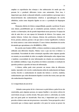 14
ampliar as experiências das crianças e dos adolescentes de modo que eles
possam ler e produzir diferentes textos com autonomia. Para isso, é
importante que, desde a educação infantil, a escola também se preocupe com o
desenvolvimento dos conhecimentos relativos à aprendizagem da escrita
alfabética, assim como daqueles ligados ao uso e a produção da linguagem
escrita.
Momentos diários de leitura compartilhada, quando o professor lê para
seus alunos, possibilitando que os estudantes possam, inclusive, observar o
escrito e as ilustrações, são de grande importância nesse processo. O espaço da
sala de aula deve ser um espaço de formação de leitores. Um espaço, com
muitas leituras. Leitura das crianças, leituras dos professores, leituras de
livros, jornais, músicas, poesias e do que mais se tornar significativo. Leituras
de vários autores e com várias intenções. É com a leitura abundante da escrita
do mundo que aprendemos a ler (BARBOSA, 1990).
De acordo com Goulart (2003), a leitura constitui-se numa prática social
utilizada com diferentes funções. Muitas vezes o que nos leva à leitura é a
necessidade. Necessidade de obter orientação específica sobre alguma questão
ou assunto, ou necessidade de obter ou ampliar informações sobre algum tema
e também a necessidade de estar informando em relação aos acontecimentos
da realidade cotidiana. Logo, há práticas de leitura associadas à resolução de
questões práticas e questões de busca de informação.
A leitura, enfim, pode estar presente em nossas vidas de diferentes
modos. Aprender a ler envolve conhecimentos além do conhecimento da língua
escrita. Envolve o conhecimento de mundo dos leitores e envolve, também,
conhecimentos que estão diretamente ligados à escrita dos textos, mas que não
são conhecimentos linguísticos.
2.2 A importância do ato de ler
Atitudes como gostar de ler e interessar-se pela leitura e pelos livros são
construídas, para algumas pessoas, no espaço familiar e em outras esferas de
convivência em que a escrita circula. Mas para outros é, sobretudo, na escola
que este gosto pode ser incentivado. Para isso, é importante que a criança
perceba a leitura como um ato prazeroso e necessário. Nessa perspectiva, não é
necessário que a criança espere aprender a ler para ter acesso ao prazer da
 