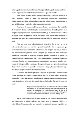 15
leitura, pode acompanhar as leituras feitas por adultos, pode manusear livros e
outros impressos, tentando “ler” ou adivinhar o que está escrito.
Para Soares (1998), dentre outras habilidades, a leitura inclui as de
fazer previsões sobre o texto, de construir significado combinando
conhecimento prévio e informação textual, de refletir sobre o significado do
que foi lido e tirar conclusões sobre o assunto enfocado.
Para fazer do aluno um leitor, a escola deve oportunizar lhe condições
de vivenciar, desde a alfabetização, a funcionalidade de cada gênero e da
própria linguagem escrita. Segundo Soares (1999, p. 3), o letramento é o estado
de quem exerce as práticas sociais de leitura e de escrita que circulam na
sociedade em que vive, conjugando-as com as práticas sociais de interação
oral.
Para que essa meta seja atingida, é necessário dar a vez e a voz às
crianças (oralmente e por escrito) e garantir que todas elas se expressem que
possam falar de si, de sua família e do mundo. Ao vir para a escola, o aluno já
tem conhecimentos práticos sobre a língua que utiliza em suas interações
cotidianas. Portanto, o referido processo precisa acontecer a partir do
cruzamento que o aluno possa fazer entre o que já sabe e o que lhe está sendo
ensinado. É assim que cada criança vai construindo a sua teia de relações entre
o que já foi aprendido, o contexto de aprendizagem e a própria realidade,
descobrindo o sentido do aprender mais sobre a língua, favorecendo a inserção
dos alunos em práticas reais de leitura e escrita.
“A leitura do mundo precede a leitura da palavra”, afirmou Paulo
Freire na obra intitulado A importância do Ato de Ler (1988). Com essa
afirmação, Freire revela que o mundo que se movimenta para o sujeito em seu
contexto pode ser diferente do mundo da escolarização. De acordo com esse
autor:
O processo de aprendizagem na alfabetização está envolvido
na prática de ler, de interpretar o que leem, de escrever, de
contar, de aumentar os conhecimentos que já têm e de
conhecer o que ainda não conhecem, para melhor interpretar
o que acontece na nossa realidade. (Freire, 1988, p. 48).
Isso só conseguiu através de uma educação que estimule a colaboração,
que desenvolva a ajuda mútua, que desenvolva o espírito crítico e a
criatividade. Uma educação que incentive o educando unindo a prática e a
 