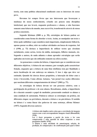 16
teoria, com uma política educacional condizente com os interesses do nosso
povo.
Devemos ler sempre livros que nos interessem que favoreçam a
mudança do nosso conhecimento, criando aos poucos uma disciplina
intelectual, que nos levará, enquanto professores e alunos, a não fazermos
somente uma leitura do mundo, mas escrevê-lo, transformá-lo através de nossa
prática consciente.
Segundo Kleiman (2008 a, p. 50), estratégias de leitura podem ser
consideradas como forma de abordar o texto. Assim, ao manipular um texto o
leitor pode sublinhar o que considera mais importante, simplesmente folheá-lo,
apenas passar os olhos, reler ou realizar atividades em busca de respostas. Sol
é (1998, p. 72) destaca a importância de utilizar textos que circulam
socialmente, como cartas, textos da mídia, mensagens, bilhetes manuais, etc.
Segundo a autora, de nada adianta o aluno aprender estratégias que serão
aplicadas em textos que são utilizados somente na esfera escolar.
Ao pensarmos o ensino da leitura, é importante que se considerem seus
diferentes objetivos. A leitura de um romance, por exemplo, pode caracterizar
fruição, enquanto que a leitura de uma lista telefônica tem por finalidade a
mera localização de um endereço ou número. E isso é algo que deve ser
ensinado. Quando há clareza desses propósitos, a interação do leitor com o
texto é favorecida. Como afirma Antunes, “um jornal traz seções diferentes
que suscitam diferentes comportamentos de leitura” (2003, p. 77).
As estratégias de leitura devem ser um processo coletivo, com a
participação do professor e de seus alunos. Ressaltamos, ainda, a importância
de o docente assumir o papel de mediador, procurando conduzir os alunos a
uma condição de autonomia. Podem-se colocar as estratégias em prática, em
diferentes etapas: na pré-leitura, durante a leitura e no pós-leitura. O sentido
na leitura é a soma linear das palavras de uma sentença, afirma Skinner
(1957). Segundo diversos autores:
A leitura não implica outra coisa que a correlação da imagem
sonora com a sua correspondente imagem visual (Bloomfield,
1938).
Ler é fazer perguntas a partir do texto, e ler com
compreensão é uma questão de obter respostas a essas
perguntas (Smith, 1978).
A leitura é uma atividade de amostragem, seleção, de
predição, de comparação e de confirmação pela qual o leitor
 