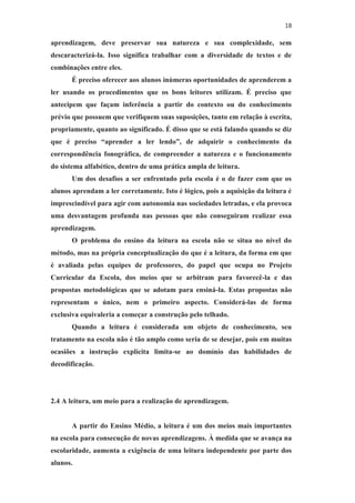 18
aprendizagem, deve preservar sua natureza e sua complexidade, sem
descaracterizá-la. Isso significa trabalhar com a diversidade de textos e de
combinações entre eles.
É preciso oferecer aos alunos inúmeras oportunidades de aprenderem a
ler usando os procedimentos que os bons leitores utilizam. É preciso que
antecipem que façam inferência a partir do contexto ou do conhecimento
prévio que possuem que verifiquem suas suposições, tanto em relação à escrita,
propriamente, quanto ao significado. É disso que se está falando quando se diz
que é preciso “aprender a ler lendo”, de adquirir o conhecimento da
correspondência fonográfica, de compreender a natureza e o funcionamento
do sistema alfabético, dentro de uma prática ampla de leitura.
Um dos desafios a ser enfrentado pela escola é o de fazer com que os
alunos aprendam a ler corretamente. Isto é lógico, pois a aquisição da leitura é
imprescindível para agir com autonomia nas sociedades letradas, e ela provoca
uma desvantagem profunda nas pessoas que não conseguiram realizar essa
aprendizagem.
O problema do ensino da leitura na escola não se situa no nível do
método, mas na própria conceptualização do que é a leitura, da forma em que
é avaliada pelas equipes de professores, do papel que ocupa no Projeto
Curricular da Escola, dos meios que se arbitram para favorecê-la e das
propostas metodológicas que se adotam para ensiná-la. Estas propostas não
representam o único, nem o primeiro aspecto. Considerá-las de forma
exclusiva equivaleria a começar a construção pelo telhado.
Quando a leitura é considerada um objeto de conhecimento, seu
tratamento na escola não é tão amplo como seria de se desejar, pois em muitas
ocasiões a instrução explícita limita-se ao domínio das habilidades de
decodificação.
2.4 A leitura, um meio para a realização de aprendizagem.
A partir do Ensino Médio, a leitura é um dos meios mais importantes
na escola para consecução de novas aprendizagens. À medida que se avança na
escolaridade, aumenta a exigência de uma leitura independente por parte dos
alunos.
 