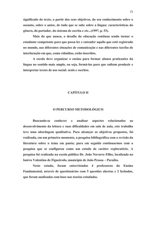 21
significado do texto, a partir dos seus objetivos, do seu conhecimento sobre o
assunto, sobre o autor, de tudo que se sabe sobre a língua: características do
gênero, do portador, do sistema de escrita e etc...(1997, p. 53).
Mais do que nunca, o desafio da educação continua sendo tornar o
estudante competente para que possa ler e entender aquilo que está registrado
no mundo, nas diferentes situações de comunicação e nas diferentes tarefas de
interlocução em que, como cidadãos, estão inseridos.
A escola deve organizar o ensino para formar alunos praticantes da
língua no sentido mais amplo, ou seja, formá-los para que saibam produzir e
interpretar textos de uso social: orais e escritos.
CAPÍTULO II
O PERCURSO METODOLÓGICO
Buscando-se conhecer e analisar aspectos relacionados ao
desenvolvimento da leitura e suas dificuldades em sala de aula, este trabalho
teve uma abordagem qualitativa. Para alcançar os objetivos propostos, foi
realizada, em um primeiro momento, a pesquisa bibliográfica com a revisão da
literatura sobre o tema em pauta; para em seguida continuarmos com a
pesquisa que se configurou como um estudo de caráter exploratório. A
pesquisa foi realizada na escola pública Dr. João Navarro Filho, localizada no
bairro Valentina de Figueiredo, município de João Pessoa – Paraíba.
Neste estudo, foram entrevistadas 4 professoras do Ensino
Fundamental, através de questionários com 5 questões abertas e 2 fechadas,
que foram analisadas com base nas teorias estudadas.
 