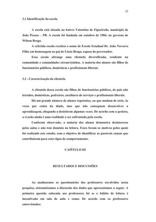 22
3.1 Identificação da escola
A escola está situada no bairro Valentina de Figueiredo, município de
João Pessoa – PB. A escola foi fundada em outubro de 1984, no governo de
Wilson Braga.
A referida escola recebeu o nome de Escola Estadual Dr. João Navarro
Filho em homenagem ao pai de Lúcia Braga, esposa do governador.
Essa escola abrange uma clientela diversificada, residente na
comunidade e comunidades circunvizinhas. A maioria dos alunos são filhos de
funcionários públicos, domésticas e profissionais liberais.
3.2 - Caracterização da clientela
A clientela dessa escola são filhos de funcionários públicos, de pais não
letrados, domésticas, pedreiros, auxiliares de serviços e profissionais liberais.
Há um grande número de alunos repetentes, ou que mudam de série, às
vezes por conta da idade, mas que não conseguem desenvolver a
aprendizagem, chegando a desistirem algumas vezes. De acordo com a gestora,
a evasão ainda é uma realidade a ser enfrentada pela escola.
Conforme observado, a maioria dos alunos demonstra desinteresse
pelas aulas e não tem domínio na leitura. Esses foram os motivos pelos quais
foi realizado este estudo, com o objetivo de identificar as possíveis causas que
contribuíram para estes tipos de comportamento.
CAPÍTULO III
RESULTADOS E DISCUSSÕES
Ao analisarmos os questionários dos professores envolvidos nesta
pesquisa, sistematizamos a discussão dos dados que apresentamos a seguir. A
primeira questão colocada aos professores foi se o hábito de leitura é
incentivado em sala de aula e como. De acordo com os professores
entrevistados:
 