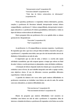 25
“Interpretação textual” (respondente 02)
“Literatura infantil” (respondente 01)
“Todo tipo de leitura esclarecedora de informações”
(respondente 01)
Nessa questão,a professora A respondeu: leitura informativa, poesias,
canções; a professora B: literatura infantil, interpretação textual, leitura
compartilhada; a professora C: leitura compartilhada, interpretação textual e
jogos educativos e a professora D: leitura paradidática, informativa e todos os
tipos de leituras esclarecedoras de informações.
Outra pergunta feita aos professores foi se na opinião deles os alunos
gostam de ler. Responderam:
“Nem todos” (respondente 03)
“Não” (respondente 01)
As professoras A e D compartilham as mesmas respostas. A professora
B respondeu que não e que isso se dá por falta de hábito e incentivo dos pais e
a professora C, respondeu nem todos, mas que eles são incentivados através de
dinâmica e brincadeiras em sala de aula.
É importante que na sala de aula, a leitura e a escrita não sejam
atividades secundárias, que não ocupem apenas o tempo que sobrou no final
da aula. Leitura e escrita precisam ser planejadas, como atividades cotidianas.
A formação de leitores depende muito da relação que o (a) professor (a)
estabelece com os livros, de um trabalho integrado com toda a equipe escolar,
com objetivos claros. O uso de diferentes recursos possibilita diferentes
experiências e visões de mundo.
A questão de número seis versa sobre quais maiores dificuldades os
professores encontram ao trabalhar com leitura em sala de aula. De acordo
com esses educadores, as maiores dificuldades são:
“Não tem interesse” (respondente 02)
“Não tem domínio da leitura” (respondente 02)
Diante da pergunta que maiores dificuldades você encontra ao
trabalhar com leitura em sala de aula a professora A respondeu: falta de
interesse e domínio da leitura; a professora B respondeu: nível baixo na escrita
 