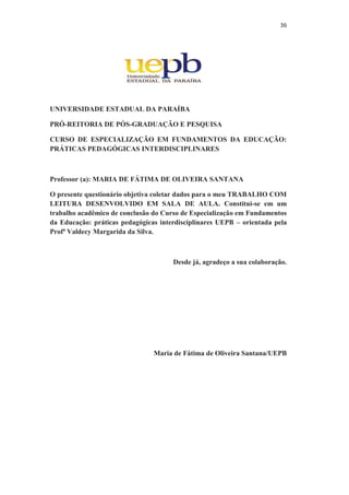 36
UNIVERSIDADE ESTADUAL DA PARAÍBA
PRÓ-REITORIA DE PÓS-GRADUAÇÃO E PESQUISA
CURSO DE ESPECIALIZAÇÃO EM FUNDAMENTOS DA EDUCAÇÃO:
PRÁTICAS PEDAGÓGICAS INTERDISCIPLINARES
Professor (a): MARIA DE FÁTIMA DE OLIVEIRA SANTANA
O presente questionário objetiva coletar dados para o meu TRABALHO COM
LEITURA DESENVOLVIDO EM SALA DE AULA. Constitui-se em um
trabalho acadêmico de conclusão do Curso de Especialização em Fundamentos
da Educação: práticas pedagógicas interdisciplinares UEPB – orientada pela
Profª Valdecy Margarida da Silva.
Desde já, agradeço a sua colaboração.
Maria de Fátima de Oliveira Santana/UEPB
 