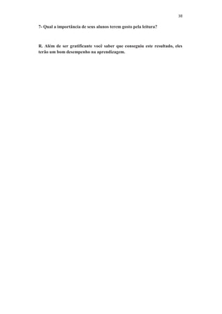 38
7- Qual a importância de seus alunos terem gosto pela leitura?
R. Além de ser gratificante você saber que conseguiu este resultado, eles
terão um bom desempenho na aprendizagem.
 