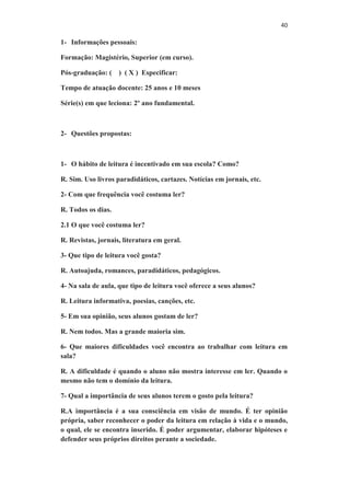 40
1- Informações pessoais:
Formação: Magistério, Superior (em curso).
Pós-graduação: ( ) ( X ) Especificar:
Tempo de atuação docente: 25 anos e 10 meses
Série(s) em que leciona: 2º ano fundamental.
2- Questões propostas:
1- O hábito de leitura é incentivado em sua escola? Como?
R. Sim. Uso livros paradidáticos, cartazes. Notícias em jornais, etc.
2- Com que frequência você costuma ler?
R. Todos os dias.
2.1 O que você costuma ler?
R. Revistas, jornais, literatura em geral.
3- Que tipo de leitura você gosta?
R. Autoajuda, romances, paradidáticos, pedagógicos.
4- Na sala de aula, que tipo de leitura você oferece a seus alunos?
R. Leitura informativa, poesias, canções, etc.
5- Em sua opinião, seus alunos gostam de ler?
R. Nem todos. Mas a grande maioria sim.
6- Que maiores dificuldades você encontra ao trabalhar com leitura em
sala?
R. A dificuldade é quando o aluno não mostra interesse em ler. Quando o
mesmo não tem o domínio da leitura.
7- Qual a importância de seus alunos terem o gosto pela leitura?
R.A importância é a sua consciência em visão de mundo. É ter opinião
própria, saber reconhecer o poder da leitura em relação à vida e o mundo,
o qual, ele se encontra inserido. É poder argumentar, elaborar hipóteses e
defender seus próprios direitos perante a sociedade.
 