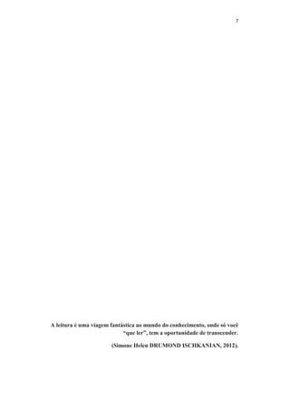 7
A leitura é uma viagem fantástica ao mundo do conhecimento, onde só você
“que ler”, tem a oportunidade de transcender.
(Simone Helen DRUMOND ISCHKANIAN, 2012).
 