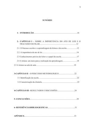 9
SUMÁRIO
1- INTRODUÇÃO........................................................................................10
2- CAPÍTULO I – SOBRE A IMPORTÂNCIA DO ATO DE LER E O
FRACASSO ESCOLAR..........................................................................12
2.1. O fracasso escolar e a aprendizagem da leitura e da escrita.....................12
2.2. A importância do ato de ler......................................................................14
2.3 Conhecimentos prévios do leitor e o papel da escola................................17
2.4 A leitura: um meio para a realização da aprendizagem.............................18
2.5 A leitura na sala de aula.............................................................................19
3-CAPÍTULO II – O PERCURSO METODOLÓGICO................................22
3.1 Identificação da escola..............................................................................22
3.2 Caracterização da clientela........................................................................22
4-CAPÍTULO III –RESULTADOS E DISCUSSÕES...................................24
5- CONCLUSÕES...............................................................................................29
6- REFERÊNCIASBIBLIOGRÁFICAS.......................................................31
APÊNDICE.....................................................................................................33
 