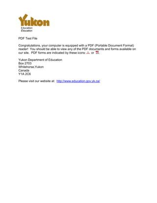 PDF Test File
Congratulations, your computer is equipped with a PDF (Portable Document Format)
reader! You should be able to view any of the PDF documents and forms available on
our site. PDF forms are indicated by these icons: or .
Yukon Department of Education
Box 2703
Whitehorse,Yukon
Canada
Y1A 2C6
Please visit our website at: http://www.education.gov.yk.ca/
 