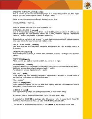  
 
 
 
3-REGISTRO DE TRES PALABRAS
3-REGISTRO DE TRES PALABRAS (3 puntos)
(3 puntos) 
 
Pedir al paciente que escuche con atención porque le va a decir tres palabras que debe repetir
Pedir al paciente que escuche con atención porque le va a decir tres palabras que debe repetir
después (por cada palabra repetida correcta se otorga 1 punto).
después (por cada palabra repetida correcta se otorga 1 punto).
 Avisar al mismo tiempo que deberá r
 Avisar al mismo tiempo que deberá repetir las palabras más tard
epetir las palabras más tarde.
e.
Casa (1), zapato (1) y papel (1) .
Casa (1), zapato (1) y papel (1) .
Repita las palabras hasta que el paciente aprenda las tres.
Repita las palabras hasta que el paciente aprenda las tres.
4-ATENCION y CALCULO
4-ATENCION y CALCULO (5 puntos)
 (5 puntos) 
 
Serie de 7. Pedir al paciente que reste de a 7 a partir de 100 y continue restando de a 7 hasta que
Serie de 7. Pedir al paciente que reste de a 7 a partir de 100 y continue restando de a 7 hasta que
usted lo detenga. Por cada respuesta correcta dar 1 punto, detenerse luego de 5 repeticiones
usted lo detenga. Por cada respuesta correcta dar 1 punto, detenerse luego de 5 repeticiones
correctas. Comience preguntando ¿cuánto es 100 menos 7?
correctas. Comience preguntando ¿cuánto es 100 menos 7?
Otra variante, no equivalente a la serie de 7 es pedir al paciente que deletree la palabra mundo de
Otra variante, no equivalente a la serie de 7 es pedir al paciente que deletree la palabra mundo de
atrás hacia delante. Por cada letra correcta recibe 1 punto.
atrás hacia delante. Por cada letra correcta recibe 1 punto.
5-RECALL de tres palabras
5-RECALL de tres palabras (3 puntos)
(3 puntos) 
 
Pedir al paciente que repita los objetos nombrados anteriormente. Por cada repetición correcta se
Pedir al paciente que repita los objetos nombrados anteriormente. Por cada repetición correcta se
da un punto.
da un punto.
6-NOMINACION
6-NOMINACION (2 puntos)
 (2 puntos) 
 
Mostrar una lapicera y un reloj, el paciente debe nombrarlos, se otorga 1 punto por cada respuesta
Mostrar una lapicera y un reloj, el paciente debe nombrarlos, se otorga 1 punto por cada respuesta
correcta.
correcta.
7-REPETICION
7-REPETICION (1 punto)
 (1 punto) 
 
Pida al paciente que repita la siguiente oración: tres perros en un trigal.
Pida al paciente que repita la siguiente oración: tres perros en un trigal.
8-COMPRENSION
8-COMPRENSION (3 puntos)
 (3 puntos) 
 
Indique al paciente una orden simple. Por ejemplo: toma un papel con su mano derecha (1punto) ,
Indique al paciente una orden simple. Por ejemplo: toma un papel con su mano derecha (1punto) ,
dóblelo por la mitad (1 punto) y póngalo en
dóblelo por la mitad (1 punto) y póngalo en el suelo (1 punto).
el suelo (1 punto).
Por cada acción correcta el paciente recibe 1 punto.
Por cada acción correcta el paciente recibe 1 punto.
9-LECTURA
9-LECTURA (1 punto)
 (1 punto) 
 
Pida al paciente que lea la siguiente orden (escrita previamente), y la obedezca , no
Pida al paciente que lea la siguiente orden (escrita previamente), y la obedezca , no debe decirlo en
debe decirlo en
voz alta (debe explicar este item del test sólo una vez).
voz alta (debe explicar este item del test sólo una vez).
 “Cierre los ojos”
 “Cierre los ojos”
10-ESCRITURA
10-ESCRITURA (1 punto)
 (1 punto) 
 
Pida al paciente que esciba una oración, debe tener sujeto y predicado. Se acepta como válido el
Pida al paciente que esciba una oración, debe tener sujeto y predicado. Se acepta como válido el
sujeto tácito. La oración debe tener un sentido.
sujeto tácito. La oración debe tener un sentido.
11-DIBUJO
11-DIBUJO (1 punto)
 (1 punto) 
 
Debe copiar un dibujo simple (dos pentágonos cruzados, el cruce tiene 4
Debe copiar un dibujo simple (dos pentágonos cruzados, el cruce tiene 4 lados).
lados).
Se considera correcto si las dos figuras tienen 5 lados y el cruce tiene 4 lados.
Se considera correcto si las dos figuras tienen 5 lados y el cruce tiene 4 lados.
El resultado final del
El resultado final del MMSE
MMSE se ajusta por edad del paciente y años de escolaridad (0-4años/ 5-8
 se ajusta por edad del paciente y años de escolaridad (0-4años/ 5-8
años/ 9-12 años / más de 12 años). Ver tabla del JAMA 1993; 269:2386-2391.
años/ 9-12 años / más de 12 años). Ver tabla del JAMA 1993; 269:2386-2391.
Crum RM et al. Population-based norms for the
Crum RM et al. Population-based norms for the MMSE
MMSE  by age and educational level
  by age and educational level
 