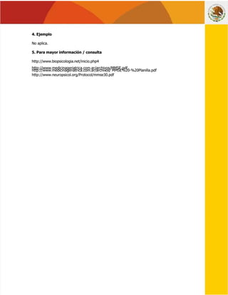  
 
 
 
4. Ejemplo
4. Ejemplo 
 
No aplica.
No aplica.
5. Para mayor información / consulta
5. Para mayor información / consulta 
 
http://www.biopsicologia.net/inicio.php4
http://www.biopsicologia.net/inicio.php4
http://www.medicinageriatrica.com.ar/archivos/MMSE.pdf.
http://www.medicinageriatrica.com.ar/archivos/MMSE.pdf.
http://www.medicinageriatrica.com.ar/archiv
http://www.medicinageriatrica.com.ar/archivos/
os/ MMSE%20-%20Planilla.pdf
MMSE%20-%20Planilla.pdf
http://www.neuropsicol.org/Protocol/mmse30.pdf
http://www.neuropsicol.org/Protocol/mmse30.pdf
 
