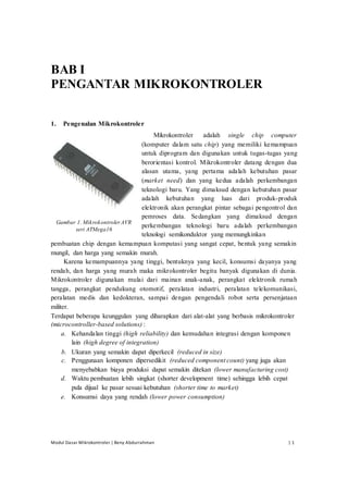 Modul Dasar Mikrokontroler | Beny Abdurrahman | 1
BAB I
PENGANTAR MIKROKONTROLER
1. Pengenalan Mikrokontroler
Mikrokontroler adalah single chip computer
Gambar 1. MikrokontrolerAVR
seri ATMega16
(komputer dalam satu chip) yang memiliki kemampuan
untuk diprogram dan digunakan untuk tugas-tugas yang
berorientasi kontrol. Mikrokontroler datang dengan dua
alasan utama, yang pertama adalah kebutuhan pasar
(market need) dan yang kedua adalah perkembangan
teknologi baru. Yang dimaksud dengan kebutuhan pasar
adalah kebutuhan yang luas dari produk-produk
elektronik akan perangkat pintar sebagai pengontrol dan
pemroses data. Sedangkan yang dimaksud dengan
perkembangan teknologi baru adalah perkembangan
teknologi semikonduktor yang memungkinkan
pembuatan chip dengan kemampuan komputasi yang sangat cepat, bentuk yang semakin
mungil, dan harga yang semakin murah.
Karena kemampuannya yang tinggi, bentuknya yang kecil, konsumsi dayanya yang
rendah, dan harga yang murah maka mikrokontroler begitu banyak digunakan di dunia.
Mikrokontroler digunakan mulai dari mainan anak-anak, perangkat elektronik rumah
tangga, perangkat pendukung otomotif, peralatan industri, peralatan telekomunikasi,
peralatan medis dan kedokteran, sampai dengan pengendali robot serta persenjataan
militer.
Terdapat beberapa keunggulan yang diharapkan dari alat-alat yang berbasis mikrokontroler
(microcontroller-based solutions) :
a. Kehandalan tinggi (high reliability) dan kemudahan integrasi dengan komponen
lain (high degree of integration)
b. Ukuran yang semakin dapat diperkecil (reduced in size)
c. Penggunaan komponen dipersedikit (reduced component count) yang juga akan
menyebabkan biaya produksi dapat semakin ditekan (lower manufacturing cost)
d. Waktu pembuatan lebih singkat (shorter development time) sehingga lebih cepat
pula dijual ke pasar sesuai kebutuhan (shorter time to market)
e. Konsumsi daya yang rendah (lower power consumption)
 