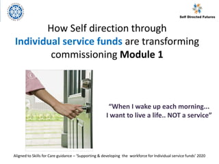 How Self direction through
Individual service funds are transforming
commissioning Module 1
“When I wake up each morning...
I want to live a life.. NOT a service”
Aligned to Skills for Care guidance – ‘Supporting & developing the workforce for Individual service funds’ 2020
 