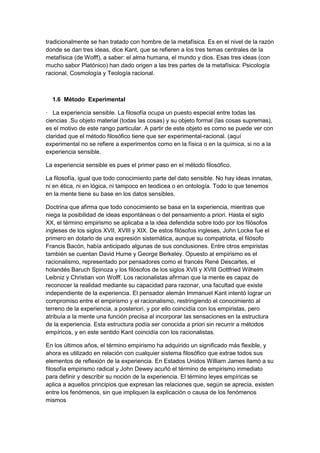 tradicionalmente se han tratado con hombre de la metafísica. Es en el nivel de la razón
donde se dan tres ideas, dice Kant, que se refieren a los tres temas centrales de la
metafísica (de Wolff), a saber: el alma humana, el mundo y dios. Esas tres ideas (con
mucho sabor Platónico) han dado origen a las tres partes de la metafísica: Psicología
racional, Cosmología y Teología racional.
1.6 Método Experimental
· La experiencia sensible. La filosofía ocupa un puesto especial entre todas las
ciencias .Su objeto material (todas las cosas) y su objeto formal (las cosas supremas),
es el motivo de este rango particular. A partir de este objeto es como se puede ver con
claridad que el método filosófico tiene que ser experimental-racional. (aquí
experimental no se refiere a experimentos como en la física o en la química, si no a la
experiencia sensible.
La experiencia sensible es pues el primer paso en el método filosófico.
La filosofía, igual que todo conocimiento parte del dato sensible. No hay ideas innatas,
ni en ética, ni en lógica, ni tampoco en teodicea o en ontología. Todo lo que tenemos
en la mente tiene su base en los datos sensibles.
Doctrina que afirma que todo conocimiento se basa en la experiencia, mientras que
niega la posibilidad de ideas espontáneas o del pensamiento a priori. Hasta el siglo
XX, el término empirismo se aplicaba a la idea defendida sobre todo por los filósofos
ingleses de los siglos XVII, XVIII y XIX. De estos filósofos ingleses, John Locke fue el
primero en dotarlo de una expresión sistemática, aunque su compatriota, el filósofo
Francis Bacón, había anticipado algunas de sus conclusiones. Entre otros empiristas
también se cuentan David Hume y George Berkeley. Opuesto al empirismo es el
racionalismo, representado por pensadores como el francés René Descartes, el
holandés Baruch Spinoza y los filósofos de los siglos XVII y XVIII Gottfried Wilhelm
Leibniz y Christian von Wolff. Los racionalistas afirman que la mente es capaz de
reconocer la realidad mediante su capacidad para razonar, una facultad que existe
independiente de la experiencia. El pensador alemán Immanuel Kant intentó lograr un
compromiso entre el empirismo y el racionalismo, restringiendo el conocimiento al
terreno de la experiencia, a posteriori, y por ello coincidía con los empiristas, pero
atribuía a la mente una función precisa al incorporar las sensaciones en la estructura
de la experiencia. Esta estructura podía ser conocida a priori sin recurrir a métodos
empíricos, y en este sentido Kant coincidía con los racionalistas.
En los últimos años, el término empirismo ha adquirido un significado más flexible, y
ahora es utilizado en relación con cualquier sistema filosófico que extrae todos sus
elementos de reflexión de la experiencia. En Estados Unidos William James llamó a su
filosofía empirismo radical y John Dewey acuñó el término de empirismo inmediato
para definir y describir su noción de la experiencia. El término leyes empíricas se
aplica a aquellos principios que expresan las relaciones que, según se aprecia, existen
entre los fenómenos, sin que impliquen la explicación o causa de los fenómenos
mismos
 