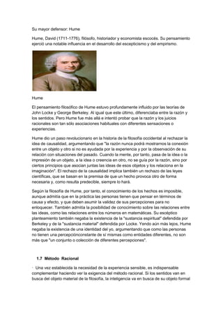 Su mayor defensor: Hume
Hume, David (1711-1776), filósofo, historiador y economista escocés. Su pensamiento
ejerció una notable influencia en el desarrollo del escepticismo y del empirismo.
Hume
El pensamiento filosófico de Hume estuvo profundamente influido por las teorías de
John Locke y George Berkeley. Al igual que este último, diferenciaba entre la razón y
los sentidos. Pero Hume fue más allá e intentó probar que la razón y los juicios
racionales son tan sólo asociaciones habituales con diferentes sensaciones o
experiencias.
Hume dio un paso revolucionario en la historia de la filosofía occidental al rechazar la
idea de causalidad, argumentando que "la razón nunca podrá mostrarnos la conexión
entre un objeto y otro si no es ayudada por la experiencia y por la observación de su
relación con situaciones del pasado. Cuando la mente, por tanto, pasa de la idea o la
impresión de un objeto, a la idea o creencia en otro, no se guía por la razón, sino por
ciertos principios que asocian juntas las ideas de esos objetos y los relaciona en la
imaginación". El rechazo de la causalidad implica también un rechazo de las leyes
científicas, que se basan en la premisa de que un hecho provoca otro de forma
necesaria y, como resulta predecible, siempre lo hará.
Según la filosofía de Hume, por tanto, el conocimiento de los hechos es imposible,
aunque admitía que en la práctica las personas tienen que pensar en términos de
causa y efecto, y que deben asumir la validez de sus percepciones para no
enloquecer. También admitía la posibilidad de conocimiento sobre las relaciones entre
las ideas, como las relaciones entre los números en matemáticas. Su escéptico
planteamiento también negaba la existencia de la "sustancia espiritual" defendida por
Berkeley y de la "sustancia material" defendida por Locke. Yendo aún más lejos, Hume
negaba la existencia de una identidad del yo, argumentando que como las personas
no tienen una percepciónconstante de sí mismas como entidades diferentes, no son
más que "un conjunto o colección de diferentes percepciones".
1.7 Método Racional
· Una vez establecida la necesidad de la experiencia sensible, es indispensable
complementar haciendo ver la exigencia del método racional. Si los sentidos van en
busca del objeto material de la filosofía, la inteligencia va en busca de su objeto formal
 