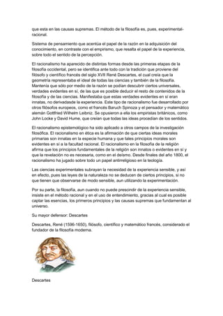 que esta en las causas supremas. El método de la filosofía es, pues, experimental-
racional.
Sistema de pensamiento que acentúa el papel de la razón en la adquisición del
conocimiento, en contraste con el empirismo, que resalta el papel de la experiencia,
sobre todo el sentido de la percepción.
El racionalismo ha aparecido de distintas formas desde las primeras etapas de la
filosofía occidental, pero se identifica ante todo con la tradición que proviene del
filósofo y científico francés del siglo XVII René Descartes, el cual creía que la
geometría representaba el ideal de todas las ciencias y también de la filosofía.
Mantenía que sólo por medio de la razón se podían descubrir ciertos universales,
verdades evidentes en sí, de las que es posible deducir el resto de contenidos de la
filosofía y de las ciencias. Manifestaba que estas verdades evidentes en sí eran
innatas, no derivadasde la experiencia. Este tipo de racionalismo fue desarrollado por
otros filósofos europeos, como el francés Baruch Spinoza y el pensador y matemático
alemán Gottfried Wilhelm Leibniz. Se opusieron a ella los empiristas británicos, como
John Locke y David Hume, que creían que todas las ideas procedían de los sentidos.
El racionalismo epistemológico ha sido aplicado a otros campos de la investigación
filosófica. El racionalismo en ética es la afirmación de que ciertas ideas morales
primarias son innatas en la especie humana y que tales principios morales son
evidentes en sí a la facultad racional. El racionalismo en la filosofía de la religión
afirma que los principios fundamentales de la religión son innatos o evidentes en sí y
que la revelación no es necesaria, como en el deísmo. Desde finales del año 1800, el
racionalismo ha jugado sobre todo un papel antirreligioso en la teología.
Las ciencias experimentales subrayan la necesidad de la experiencia sensible, y así
en efecto, pues las leyes de la naturaleza no se deducen de ciertos principios, si no
que tienen que observarse de modo sensible, aun utilizando la experimentación.
Por su parte, la filosofía, aun cuando no puede prescindir de la experiencia sensible,
insiste en el método racional y en el uso de entendimiento, gracias al cual es posible
captar las esencias, los primeros principios y las causas supremas que fundamentan al
universo.
Su mayor defensor: Descartes
Descartes, René (1596-1650), filósofo, científico y matemático francés, considerado el
fundador de la filosofía moderna.
Descartes
 