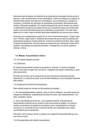 Descartes trató de aplicar a la filosofía los procedimientos racionales inductivos de la
ciencia y, más concretamente, de las matemáticas. Antes de configurar su método, la
filosofía había estado dominada por el escolástico, que se basaba por completo en
comparar y contrastar las opiniones de autoridades reconocidas. Rechazando este
sistema, Descartes estableció: "En nuestra búsqueda del camino directo a la verdad,
no deberíamos ocuparnos de objetos de los que no podamos lograr una certidumbre
similar a las de las demostraciones de la aritmética y la geometría". Por esta razón
determinó no creer ninguna verdad hasta haber establecido las razones para creerla.
Comenzó sus investigaciones a partir de un único conocimiento seguro: "Cogito, ergo
sum" ("Pienso, luego existo"). Partiendo del principio de que la clara consciencia del
pensamiento prueba su propia existencia, mantuvo la existencia de Dios. Dios, según
la filosofía de Descartes, creó dos clases de sustancias que constituyen el todo de la
realidad. Una claseera la sustancia pensante, o inteligencia, y la otra la sustancia
extensa, o física.
1.8 Método Trascendental o Crítico
1.8.1 El método filosófico de Kant
1.8.2 Definición:
El método trascendental consiste en proyectar la atención, no sobre los objetos
mismo, sino sobre el saber que nos los da , indagando las bases o elementos a priori
del conocimiento.
Se trata, por lo tanto, de la averiguación de las condiciones necesarias de toda
experiencia. La critica de la razón pura de Kant establece en sus resultados mediante
este método.
1.8.3 Acepciones del término trascendental:
Este método puede ser tomado en dos sentidos principales :
1.- En el lenguajeescolástico significa, cada uno de los atributos que sobre pasan las
categorías aristotélicas predicándose de todos los seres. Son trascendentales: uno,
bello, verdadero, bueno.
2.- Kant, este filósofa da al termino una aceptación distinta entendiendo por
trascendental el estudio de los modos en que conocemos los objetos en cuanto a
nuestro conocimiento es posible por principios a priori, trascendentes a la propia
conciencia, en el sentido de que no derivan de ella, pero aplicables solo a datos
suministrados por la experiencia.
Para Kant, de tal manera, tiempo y espacio son categorías trascendentales por que
son formas a priori.
1.8.4 Características del método trascendental:
 